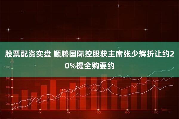 股票配资实盘 顺腾国际控股获主席张少辉折让约20%提全购要约