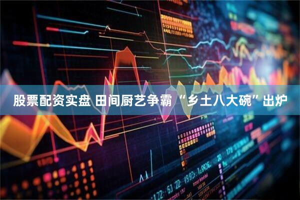 股票配资实盘 田间厨艺争霸 “乡土八大碗”出炉