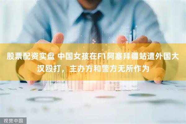 股票配资实盘 中国女孩在F1阿塞拜疆站遭外国大汉殴打，主办方和警方无所作为
