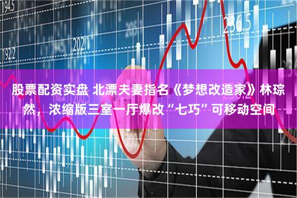 股票配资实盘 北漂夫妻指名《梦想改造家》林琮然，浓缩版三室一厅爆改“七巧”可移动空间