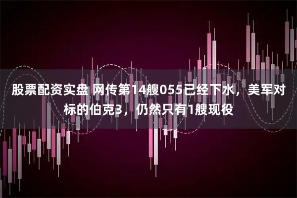 股票配资实盘 网传第14艘055已经下水，美军对标的伯克3，仍然只有1艘现役