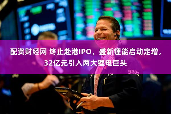 配资财经网 终止赴港IPO,盛新锂能启动定增,32亿元引入两大锂电巨头