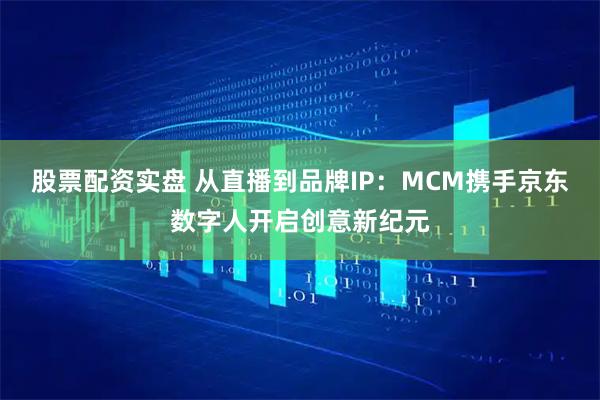 股票配资实盘 从直播到品牌IP：MCM携手京东数字人开启创意新纪元