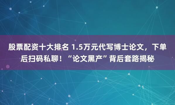 股票配资十大排名 1.5万元代写博士论文,下单后扫码私聊!“论文黑产”背后套路揭秘