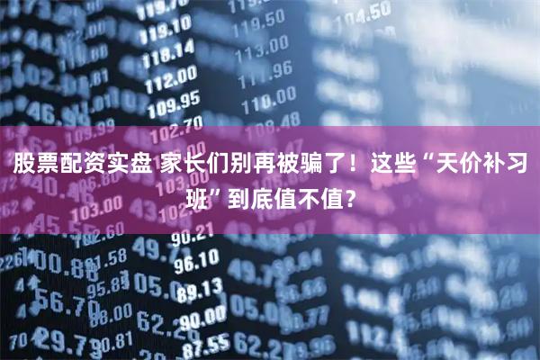 股票配资实盘 家长们别再被骗了！这些“天价补习班”到底值不值？