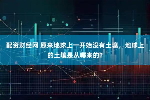 配资财经网 原来地球上一开始没有土壤，地球上的土壤是从哪来的？