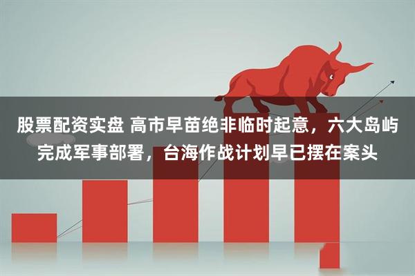 股票配资实盘 高市早苗绝非临时起意，六大岛屿完成军事部署，台海作战计划早已摆在案头