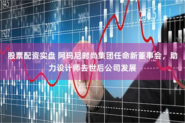 股票配资实盘 阿玛尼时尚集团任命新董事会，助力设计师去世后公司发展