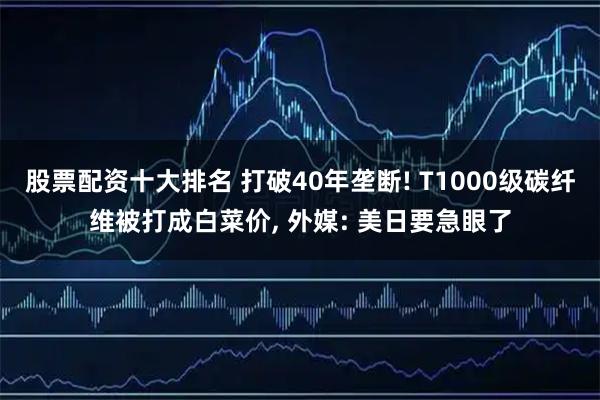 股票配资十大排名 打破40年垄断! T1000级碳纤维被打成白菜价, 外媒: 美日要急眼了