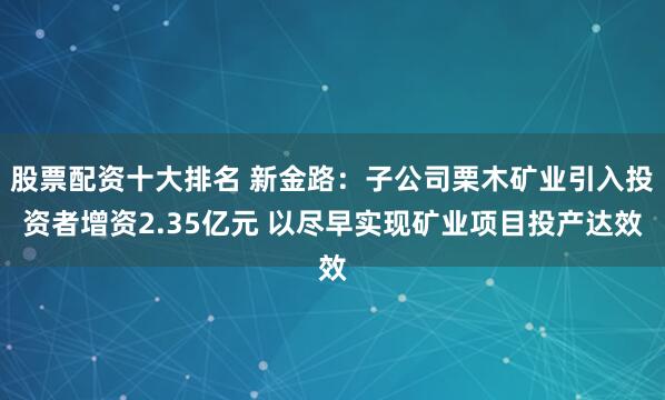 股票配资十大排名 新金路：子公司栗木矿业引入投资者增资2.35亿元 以尽早实现矿业项目投产达效