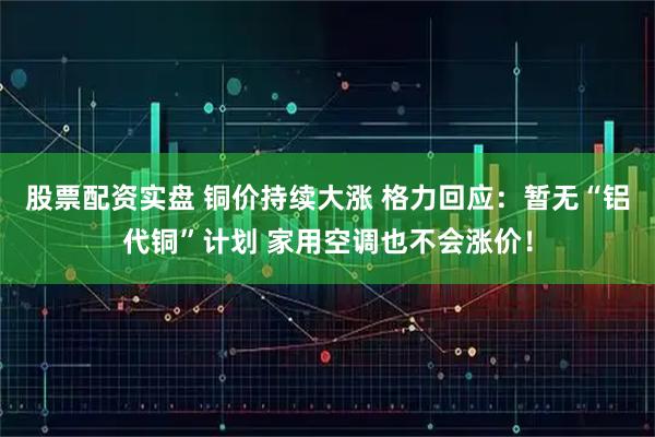 股票配资实盘 铜价持续大涨 格力回应：暂无“铝代铜”计划 家用空调也不会涨价！