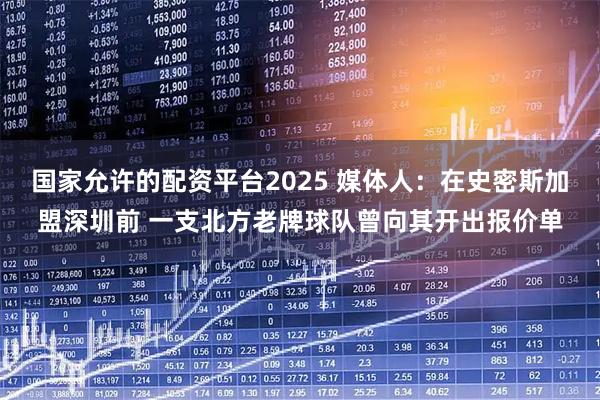 国家允许的配资平台2025 媒体人：在史密斯加盟深圳前 一支北方老牌球队曾向其开出报价单