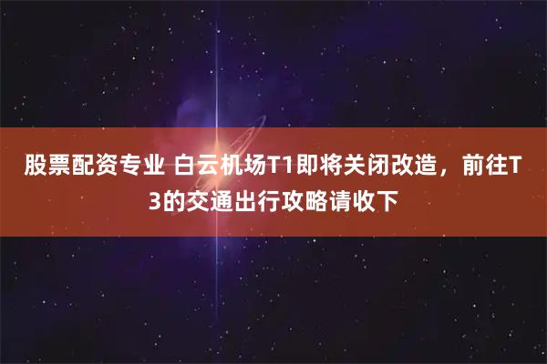 股票配资专业 白云机场T1即将关闭改造，前往T3的交通出行攻略请收下