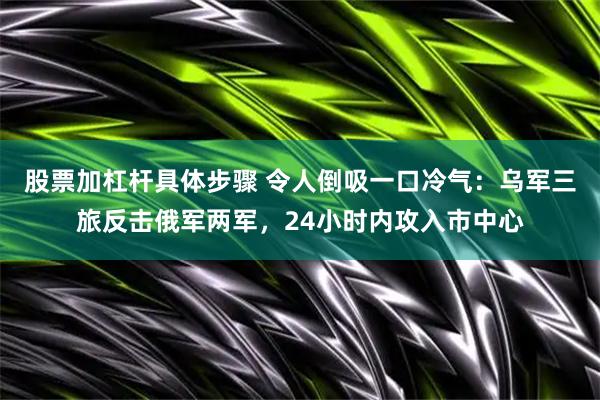 股票加杠杆具体步骤 令人倒吸一口冷气：乌军三旅反击俄军两军，24小时内攻入市中心