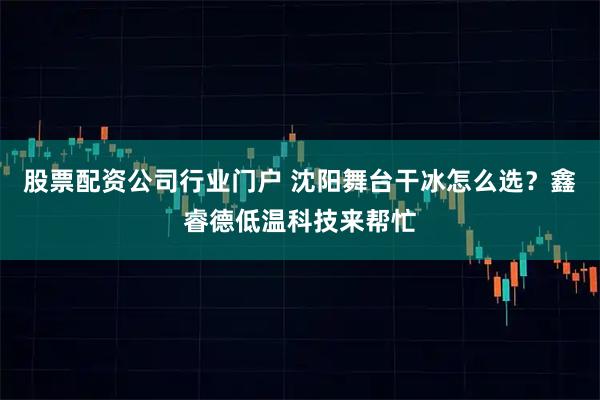 股票配资公司行业门户 沈阳舞台干冰怎么选?鑫睿德低温科技来帮忙