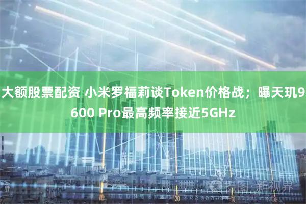 大额股票配资 小米罗福莉谈Token价格战;曝天玑9600 Pro最高频率接近5GHz