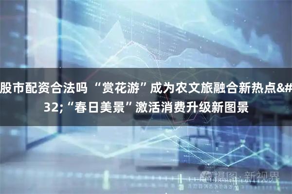 股市配资合法吗 “赏花游”成为农文旅融合新热点 “春日美景”激活消费升级新图景