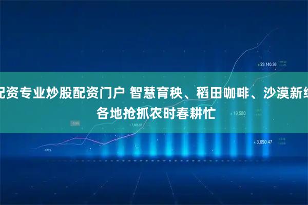 配资专业炒股配资门户 智慧育秧、稻田咖啡、沙漠新绿 各地抢抓农时春耕忙