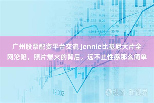 广州股票配资平台交流 Jennie比基尼大片全网沦陷，照片爆火的背后，远不止性感那么简单
