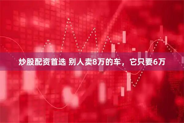 炒股配资首选 别人卖8万的车，它只要6万