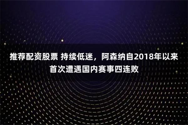 推荐配资股票 持续低迷，阿森纳自2018年以来首次遭遇国内赛事四连败