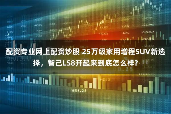 配资专业网上配资炒股 25万级家用增程SUV新选择，智己LS8开起来到底怎么样?