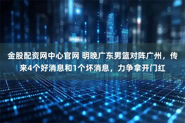 金股配资网中心官网 明晚广东男篮对阵广州,传来4个好消息和1个坏消息,力争拿开门红