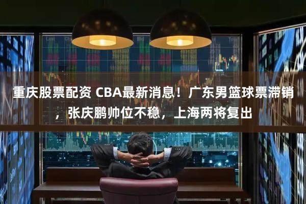 重庆股票配资 CBA最新消息！广东男篮球票滞销，张庆鹏帅位不稳，上海两将复出