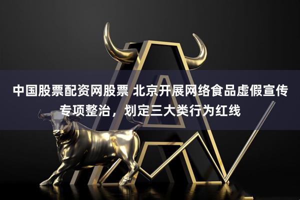 中国股票配资网股票 北京开展网络食品虚假宣传专项整治，划定三大类行为红线