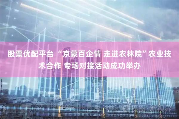 股票优配平台 “京蒙百企情 走进农林院”农业技术合作 专场对接活动成功举办