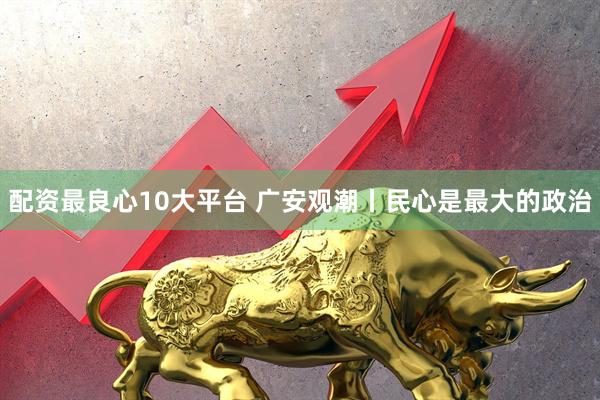 配资最良心10大平台 广安观潮丨民心是最大的政治