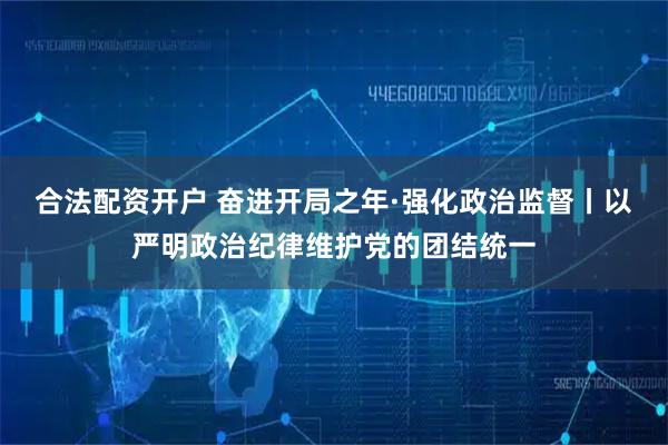 合法配资开户 奋进开局之年·强化政治监督丨以严明政治纪律维护党的团结统一