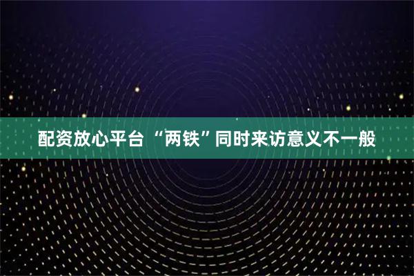 配资放心平台 “两铁”同时来访意义不一般