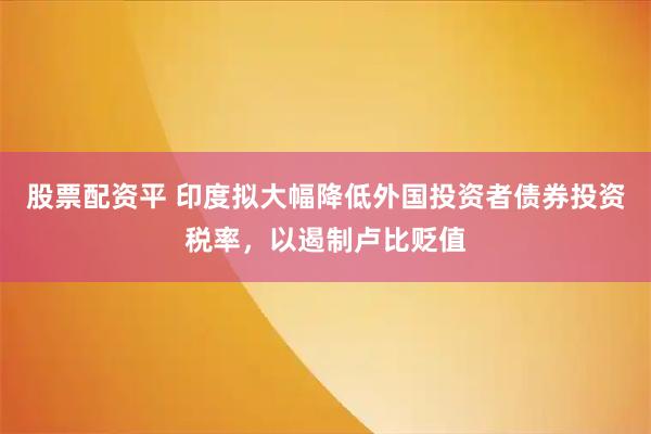 股票配资平 印度拟大幅降低外国投资者债券投资税率,以遏制卢比贬值