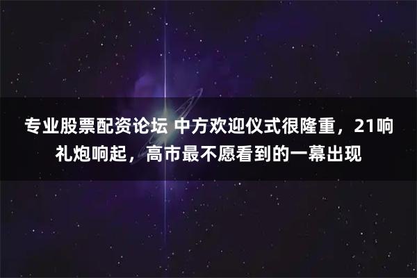 专业股票配资论坛 中方欢迎仪式很隆重,21响礼炮响起,高市最不愿看到的一幕出现