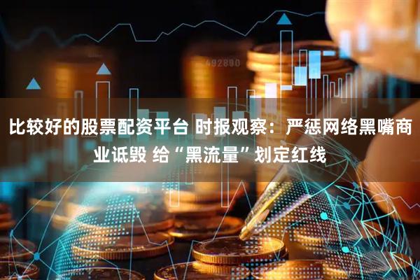 比较好的股票配资平台 时报观察：严惩网络黑嘴商业诋毁 给“黑流量”划定红线