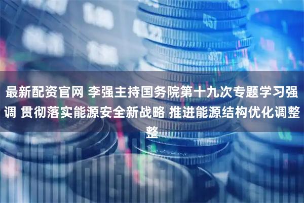 最新配资官网 李强主持国务院第十九次专题学习强调 贯彻落实能源安全新战略 推进能源结构优化调整