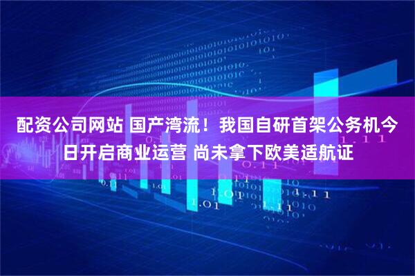 配资公司网站 国产湾流！我国自研首架公务机今日开启商业运营 尚未拿下欧美适航证