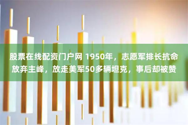 股票在线配资门户网 1950年，志愿军排长抗命放弃主峰，放走美军50多辆坦克，事后却被赞